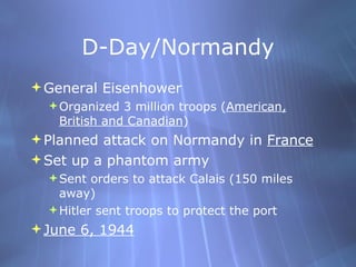 D-Day/Normandy General Eisenhower  Organized 3 million troops ( American, British and Canadian ) Planned attack on Normandy in  France Set up a phantom army Sent orders to attack Calais (150 miles away) Hitler sent troops to protect the port June 6, 1944 