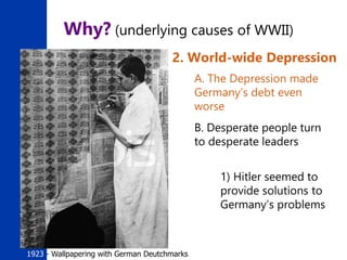 11
Why? (underlying causes of WWII)
2. World-wide Depression
A. The Depression made
Germany’s debt even
worse
B. Desperate people turn
to desperate leaders
1) Hitler seemed to
provide solutions to
Germany’s problems
1923 - Wallpapering with German Deutchmarks
 