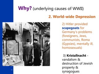 12
Why? (underlying causes of WWII)
2. World-wide Depression
2) Hitler provided
scapegoats for
Germany’s problems
(foreigners, Jews,
communists, Roma
(Gypsies), mentally ill,
homosexuals)
3) Kristallnacht -
vandalism &
destruction of Jewish
property &
synagogues
 
