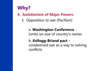 15
Why?
4. Isolationism of Major Powers
3. Opposition to war (Pacifism)
a. Washington Conference -
Limits on size of country's navies
b. Kellogg-Briand pact -
condemned war as a way to solving
conflicts
 
