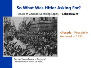 17
So What Was Hitler Asking For?
Return of German Speaking Lands - “Lebensraum”
•Austria - Peacefully
Annexed in 1938
German Troops Parade in Streets of
Czechoslovakian Town, ca. 1939
 