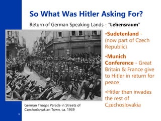 18
So What Was Hitler Asking For?
Return of German Speaking Lands - “Lebensraum”
•Sudetenland -
(now part of Czech
Republic)
•Munich
Conference - Great
Britain & France give
to Hitler in return for
peace
•Hitler then invades
the rest of
Czechoslovakia
German Troops Parade in Streets of
Czechoslovakian Town, ca. 1939
 