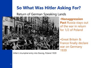 19
So What Was Hitler Asking For?
Return of German Speaking Lands
•Nonaggression
Pact Russia stays out
of the war in return
for 1/2 of Poland
Hitler's triumphal entry into Danzig, Poland 1939
•Great Britain &
France finally declare
war on Germany
1939
 