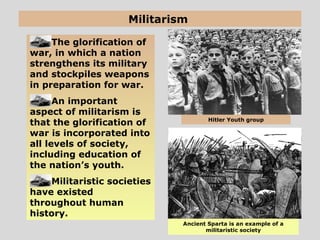 Militarism
The glorification of
war, in which a nation
strengthens its military
and stockpiles weapons
in preparation for war.
An important
aspect of militarism is
that the glorification of
war is incorporated into
all levels of society,
including education of
the nation’s youth.
Militaristic societies
have existed
throughout human
history.
Ancient Sparta is an example of a
militaristic society
Hitler Youth group
 