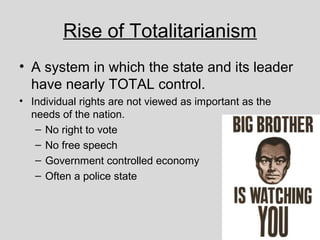 Rise of Totalitarianism
• A system in which the state and its leader
have nearly TOTAL control.
• Individual rights are not viewed as important as the
needs of the nation.
– No right to vote
– No free speech
– Government controlled economy
– Often a police state
 