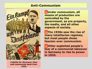 Anti-Communism
Under communism, all
means of production are
controlled by the
government, as are property,
the media, and all other
aspects of society.
The 1930s saw the rise of
many totalitarian regimes;
but most people chose
fascism over communism.
Hitler exploited people’s
fear of a communist takeover
in Germany to rise to power
in 1933.
A Battle for Germany: Nazi
anti-communist book from
1933
 