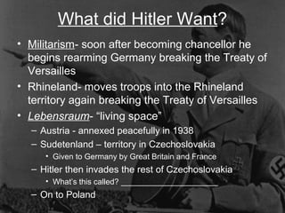 What did Hitler Want?
• Militarism- soon after becoming chancellor he
begins rearming Germany breaking the Treaty of
Versailles
• Rhineland- moves troops into the Rhineland
territory again breaking the Treaty of Versailles
• Lebensraum- “living space”
– Austria - annexed peacefully in 1938
– Sudetenland – territory in Czechoslovakia
• Given to Germany by Great Britain and France
– Hitler then invades the rest of Czechoslovakia
• What’s this called? ______________________
– On to Poland
 