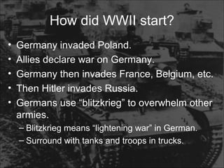 How did WWII start?
• Germany invaded Poland.
• Allies declare war on Germany.
• Germany then invades France, Belgium, etc.
• Then Hitler invades Russia.
• Germans use “blitzkrieg” to overwhelm other
armies.
– Blitzkrieg means “lightening war” in German.
– Surround with tanks and troops in trucks.
 