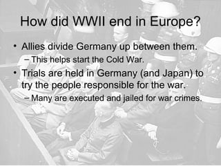 How did WWII end in Europe?
• Allies divide Germany up between them.
– This helps start the Cold War.
• Trials are held in Germany (and Japan) to
try the people responsible for the war.
– Many are executed and jailed for war crimes.
 