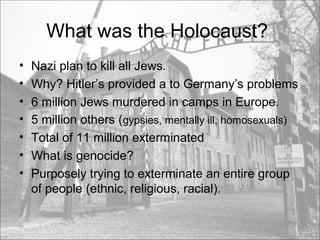 What was the Holocaust?
• Nazi plan to kill all Jews.
• Why? Hitler’s provided a to Germany’s problems
• 6 million Jews murdered in camps in Europe.
• 5 million others (gypsies, mentally ill, homosexuals)
• Total of 11 million exterminated
• What is genocide?
• Purposely trying to exterminate an entire group
of people (ethnic, religious, racial).
 