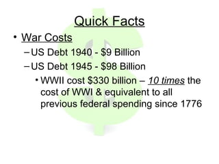 Quick Facts
• War Costs
–US Debt 1940 - $9 Billion
–US Debt 1945 - $98 Billion
• WWII cost $330 billion – 10 times the
cost of WWI & equivalent to all
previous federal spending since 1776
 