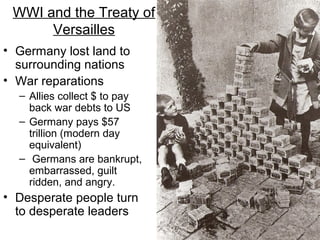 WWI and the Treaty of
Versailles
• Germany lost land to
surrounding nations
• War reparations
– Allies collect $ to pay
back war debts to US
– Germany pays $57
trillion (modern day
equivalent)
– Germans are bankrupt,
embarrassed, guilt
ridden, and angry.
• Desperate people turn
to desperate leaders
 