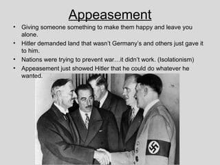 Appeasement
• Giving someone something to make them happy and leave you
alone.
• Hitler demanded land that wasn’t Germany’s and others just gave it
to him.
• Nations were trying to prevent war…it didn’t work. (Isolationism)
• Appeasement just showed Hitler that he could do whatever he
wanted.
 
