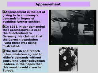 Appeasement
Appeasement is the act of
giving in to an enemy’s
demands in hopes of
avoiding further conflict.
In 1938, Hitler demanded
that Czechoslovakia cede
the Sudetenland to
Germany. He claimed that
the German population
living there was being
mistreated.
The British and French
prime ministers agreed to
Hitler’s demands without
consulting Czechoslovakian
leaders, in the hopes that
this would avoid a war in
Europe.
 