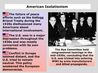 American Isolationism
The failure of peace
efforts such as the Kellogg
Briand Treaty during the
1920s disillusioned many
Americans about
international involvement.
The U.S. was in a major
depression throughout the
1930s and was mostly
concerned with its own
problems.
Conflict in Europe
seemed distant, and the
U.S. tried to remain
neutral. This policy
weakened the European
democracies.
The Nye Committee held
congressional hearings in the
mid-1930s, concluding that the
U.S. was tricked into entering
WWI by arms manufacturers
and Allied propaganda.
 