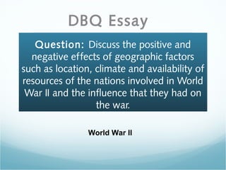 Question: Discuss the positive and
negative effects of geographic factors
such as location, climate and availability of
resources of the nations involved in World
War II and the influence that they had on
the war.
DBQ Essay
World War II
 