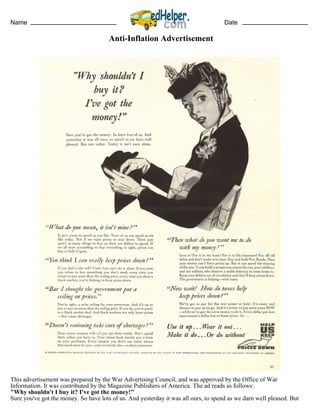 Name Date
Anti-Inflation Advertisement
This advertisement was prepared by the War Advertising Council, and was approved by the Office of War
Information. It was contributed by the Magazine Publishers of America. The ad reads as follows:
"Why shouldn't I buy it? I've got the money!"
Sure you've got the money. So have lots of us. And yesterday it was all ours, to spend as we darn well pleased. But
 