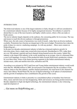 Bollywood Industry Essay
INTRODUCTION
The bollywood industry is one of the largest industries in India, though it is still not considered to
be a mainstream industry because of its highly unorganised structure. Nevertheless it cannot be
denied that it is one of the most lucrative and highly volatile sectors, where a film can make or
break careers.
The movie industry largely depends on the audience, the consuming public for its revenue. The way
and means to reach this diverse audience is through promotions.
Where once, the only source of promotions was word of mouth , today there are diverse mediums
available. Promotions have become an integral part of the movie budget. Promotions have taken the
pride of place in a movie s marketing campaign. As with any product ... Show more content on
Helpwriting.net ...
In the past two decades entertainment industry in India has witnessed explosive growth. In
television alone, from a single state owned television network, Doordarshan in 1991, today there
are over 300 national, regional and local channels being beamed across the country. Indian film
industry is the largest film industry in the world, producing on an average, close to a thousand films
a year in all languages. In terms of film production India exceeds Hollywood s production volume
by over three times. Some of the fastest growing segments in the Indian entertainment industry
include music, cable and satellite television, animation and FM.
According to an estimate by FICCI and Ernst and Young Indian entertainment industry would worth
more than Rs. 400,000 million in 2008. Several positive developments like the accordance of the
industry status to the film industry, satellite channel penetration, the retail boom in the channels for
music sales (Music World Planet M), the use of digital technology in all spheres of entertainment
and the growth of multiplexes have contributed to the growth of this sector.
Entertainment industry in India is presently in a consolidation phase as boundary lines between
films, music and television are fast disappearing. Skills and resources are being pooled extensively.
Besides adaptation to high end digital technology, the entertainment industry is also witnessing
rapid development of
... Get more on HelpWriting.net ...
 