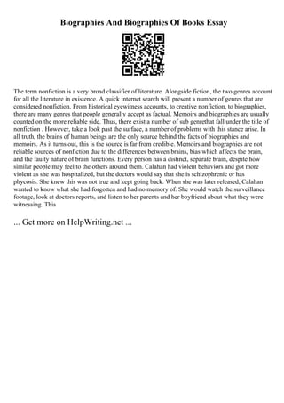 Biographies And Biographies Of Books Essay
The term nonfiction is a very broad classifier of literature. Alongside fiction, the two genres account
for all the literature in existence. A quick internet search will present a number of genres that are
considered nonfiction. From historical eyewitness accounts, to creative nonfiction, to biographies,
there are many genres that people generally accept as factual. Memoirs and biographies are usually
counted on the more reliable side. Thus, there exist a number of sub genrethat fall under the title of
nonfiction . However, take a look past the surface, a number of problems with this stance arise. In
all truth, the brains of human beings are the only source behind the facts of biographies and
memoirs. As it turns out, this is the source is far from credible. Memoirs and biographies are not
reliable sources of nonfiction due to the differences between brains, bias which affects the brain,
and the faulty nature of brain functions. Every person has a distinct, separate brain, despite how
similar people may feel to the others around them. Calahan had violent behaviors and got more
violent as she was hospitalized, but the doctors would say that she is schizophrenic or has
phycosis. She knew this was not true and kept going back. When she was later released, Calahan
wanted to know what she had forgotten and had no memory of. She would watch the surveillance
footage, look at doctors reports, and listen to her parents and her boyfriend about what they were
witnessing. This
... Get more on HelpWriting.net ...
 