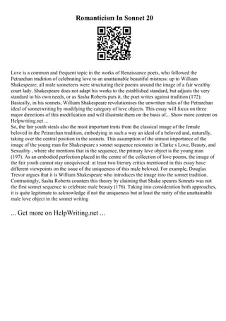 Romanticism In Sonnet 20
Love is a common and frequent topic in the works of Renaissance poets, who followed the
Petrarchan tradition of celebrating love to an unattainable beautiful mistress: up to William
Shakespeare, all male sonneteers were structuring their poems around the image of a fair wealthy
court lady. Shakespeare does not adapt his works to the established standard, but adjusts the very
standard to his own needs, or as Sasha Roberts puts it, the poet writes against tradition (172).
Basically, in his sonnets, William Shakespeare revolutionises the unwritten rules of the Petrarchan
ideal of sonnetwriting by modifying the category of love objects. This essay will focus on three
major directions of this modification and will illustrate them on the basis of... Show more content on
Helpwriting.net ...
So, the fair youth steals also the most important traits from the classical image of the female
beloved in the Petrarchan tradition, embodying in such a way an ideal of a beloved and, naturally,
taking over the central position in the sonnets. This assumption of the utmost importance of the
image of the young man for Shakespeare s sonnet sequence resonates in Clarke s Love, Beauty, and
Sexuality , where she mentions that in the sequence, the primary love object is the young man
(197). As an embodied perfection placed in the centre of the collection of love poems, the image of
the fair youth cannot stay unequivocal: at least two literary critics mentioned in this essay have
different viewpoints on the issue of the uniqueness of this male beloved. For example, Douglas
Trevor argues that it is William Shakespeare who introduces the image into the sonnet tradition.
Contrastingly, Sasha Roberts counters this theory by claiming that Shake speares Sonnets was not
the first sonnet sequence to celebrate male beauty (176). Taking into consideration both approaches,
it is quite legitimate to acknowledge if not the uniqueness but at least the rarity of the unattainable
male love object in the sonnet writing
... Get more on HelpWriting.net ...
 
