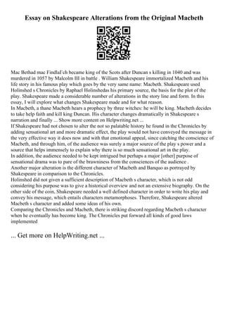 Essay on Shakespeare Alterations from the Original Macbeth
Mac Bethad mac FindlaГch became king of the Scots after Duncan s killing in 1040 and was
murdered in 1057 by Malcolm III in battle . William Shakespeare immortalized Macbeth and his
life story in his famous play which goes by the very same name: Macbeth. Shakespeare used
Holinshed s Chronicles by Raphael Holinshedas his primary source, the basis for the plot of the
play. Shakespeare made a considerable number of alterations in the story line and form. In this
essay, I will explore what changes Shakespeare made and for what reason.
In Macbeth, a thane Macbeth hears a prophecy by three witches: he will be king. Macbeth decides
to take help faith and kill king Duncan. His character changes dramatically in Shakespeare s
narration and finally ... Show more content on Helpwriting.net ...
If Shakespeare had not chosen to alter the not so palatable history he found in the Chronicles by
adding sensational art and more dramatic effect, the play would not have conveyed the message in
the very effective way it does now and with that emotional appeal, since catching the conscience of
Macbeth, and through him, of the audience was surely a major source of the play s power and a
source that helps immensely to explain why there is so much sensational art in the play.
In addition, the audience needed to be kept intrigued but perhaps a major [other] purpose of
sensational drama was to pare of the brawniness from the consciences of the audience .
Another major alteration is the different character of Macbeth and Banquo as portrayed by
Shakespeare in comparison to the Chronicles.
Holinshed did not given a sufficient description of Macbeth s character, which is not odd
considering his purpose was to give a historical overview and not an extensive biography. On the
other side of the coin, Shakespeare needed a well defined character in order to write his play and
convey his message, which entails characters metamorphoses. Therefore, Shakespeare altered
Macbeth s character and added some ideas of his own.
Comparing the Chronicles and Macbeth, there is striking discord regarding Macbeth s character
when he eventually has become king. The Chronicles put forward all kinds of good laws
implemented
... Get more on HelpWriting.net ...
 