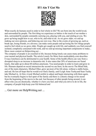 If I Ain T Got Me
What exactly do humans need in order to feel whole in life? We are born into the world loved,
and surrounded by people. The first thing we experience as babies is the touch of our mother s
skin, surrounded by people constantly carrying you, playing with you, and smiling at you. We
grow up being taught how to act, who to be, and what to do. As we grow older, we end up
making our own opinions, and behaving our own way. Due to the events of growing up, such as
break ups, losing friends, or a divorce, can make some people end up losing the few things people
need to feel whole as we grow older. People get caught up with life, and suddenly you find yourself
isolated, completely consumed with work, and we end up missing important components to make...
Show more content on Helpwriting.net ...
The company of people is an essential in life, because being lonely can cause many problems to
your mental and physical health. The article Lonely No More from medicaldaily.com describes
6 ways loneliness can be detrimental to your health. Some of the health effects can vary from a
disrupted sleep to an increase in dementia risk. It also states that 20% of americans are found
lonely, that adds up to about 60 million americans. You need people in order to learn and grow in
life. Humans depend on social interaction the second we are born. In the movie The Blind Side,
one of the main characters, Michael Oher, grew up most of his life alone, without a stable home,
and sad. He lost all hope that he would ever find a family, until Leigh Anne Tuohyand Sean Tuohy
take Michael in. At first, it took Michael awhile to adjust and begin interacting with them again,
but he eventually begins to feel apart of the family and there is a drastic change in his mood
from the beginning of the movie to the end. Just because of other people being around, it can
affect who you are drastically, whether it s how you feel, and what you strive to do in life, the
company of people help keep your life balanced and
... Get more on HelpWriting.net ...
 