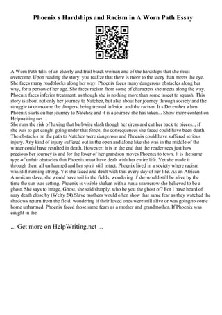 Phoenix s Hardships and Racism in A Worn Path Essay
A Worn Path tells of an elderly and frail black woman and of the hardships that she must
overcome. Upon reading the story, you realize that there is more to the story than meets the eye.
She faces many roadblocks along her way. Phoenix faces many dangerous obstacles along her
way, for a person of her age. She faces racism from some of characters she meets along the way.
Phoenix faces inferior treatment, as though she is nothing more than some insect to squash. This
story is about not only her journey to Natchez, but also about her journey through society and the
struggle to overcome the dangers, being treated inferior, and the racism. It s December when
Phoenix starts on her journey to Natchez and it is a journey she has taken... Show more content on
Helpwriting.net ...
She runs the risk of having that barbwire slash though her dress and cut her back to pieces. , if
she was to get caught going under that fence, the consequences she faced could have been death.
The obstacles on the path to Natchez were dangerous and Phoenix could have suffered serious
injury. Any kind of injury suffered out in the open and alone like she was in the middle of the
winter could have resulted in death. However, it is in the end that the reader sees just how
precious her journey is and for the lover of her grandson moves Phoenix to town. It is the same
type of unfair obstacles that Phoenix must have dealt with her entire life. Yet she made it
through them all un harmed and her spirit still intact. Phoenix lived in a society where racism
was still running strong. Yet she faced and dealt with that every day of her life. As an African
American slave, she would have toil in the fields, wondering if she would still be alive by the
time the sun was setting. Phoenix is visible shaken with a run a scarecrow she believed to be a
ghost. She says to image, Ghost, she said sharply, who be you the ghost of? For I have heard of
nary death close by (Welty 24).Slave mothers would often show that same fear as they watched the
shadows return from the field; wondering if their loved ones were still alive or was going to come
home unharmed. Phoenix faced those same fears as a mother and grandmother. If Phoenix was
caught in the
... Get more on HelpWriting.net ...
 