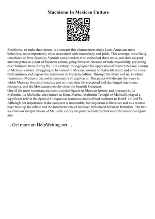 Machismo In Mexican Culture
Machismo, or male chauvinism, is a concept that characterizes many Latin American male
behaviors, most importantly those associated with masculinity and pride. This concept, most likely
introduced to New Spain by Spanish conquistadors who embodied these traits, was then adopted
and integrated as a part of Mexican culture going forward. Because of male masculinity prevailing
over feminine traits during the 17th century, misogynyand the oppression of women became a norm
in Mexican culture. Struggling to be valued in Mexico, women turned to literature and art to voice
their opinions and expose the machismo in Mexican culture. Through literature and art, is where
feminismin Mexico arose and is continually strengthen in. This paper will discuss the ways in
which Mexican feminist literature and art over time have exposed and challenged machismo,
misogyny, and the Mexican patriarchy since the Spanish Conquest.
One of the most important and controversial figures in Mexican history and literature is La
Malinche. La Malinche, also known as Dona Marina, Malintzin Tenepal or Malinalli, played a
significant role in the Spanish Conquest as translator and political mediator to HernГ n CortГЁz.
Although her importance in the conquest is undeniable, her depiction in literature and as a woman
have been up for debate and the interpretations of her have influenced Mexican feminism. The two
well known interpretations of Malinche s story are polarized interpretations of the historical figure
and
... Get more on HelpWriting.net ...
 