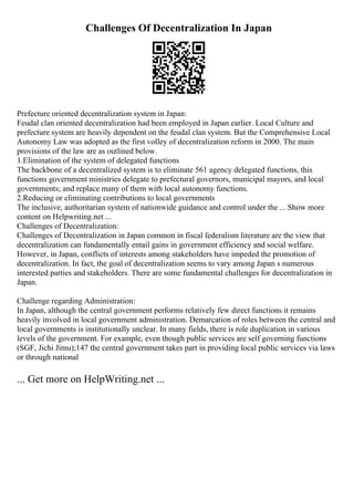 Challenges Of Decentralization In Japan
Prefecture oriented decentralization system in Japan:
Feudal clan oriented decentralization had been employed in Japan earlier. Local Culture and
prefecture system are heavily dependent on the feudal clan system. But the Comprehensive Local
Autonomy Law was adopted as the first volley of decentralization reform in 2000. The main
provisions of the law are as outlined below.
1.Elimination of the system of delegated functions
The backbone of a decentralized system is to eliminate 561 agency delegated functions, this
functions government ministries delegate to prefectural governors, municipal mayors, and local
governments; and replace many of them with local autonomy functions.
2.Reducing or eliminating contributions to local governments
The inclusive, authoritarian system of nationwide guidance and control under the ... Show more
content on Helpwriting.net ...
Challenges of Decentralization:
Challenges of Decentralization in Japan common in fiscal federalism literature are the view that
decentralization can fundamentally entail gains in government efficiency and social welfare.
However, in Japan, conflicts of interests among stakeholders have impeded the promotion of
decentralization. In fact, the goal of decentralization seems to vary among Japan s numerous
interested parties and stakeholders. There are some fundamental challenges for decentralization in
Japan.
Challenge regarding Administration:
In Japan, although the central government performs relatively few direct functions it remains
heavily involved in local government administration. Demarcation of roles between the central and
local governments is institutionally unclear. In many fields, there is role duplication in various
levels of the government. For example, even though public services are self governing functions
(SGF, Jichi Jimu);147 the central government takes part in providing local public services via laws
or through national
... Get more on HelpWriting.net ...
 