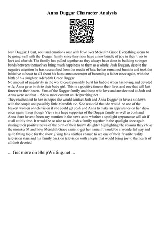Anna Duggar Character Analysis
Josh Duggar: Heart, soul and emotions soar with love over Meredith Grace Everything seems to
be going well with the Duggar family since they now have a new bundle of joy in their lives to
love and cherish. The family has pulled together as they always have done in building stronger
bonds between themselves bring much happiness to them as a whole. Josh Duggar, despite the
negative attention he has succumbed from the media of late, he has remained humble and took the
initiative to boast to all about his latest announcement of becoming a father once again, with the
birth of his daughter, Meredith Grace Duggar.
No amount of negativity in the world could possibly burst his bubble when his loving and devoted
wife, Anna gave birth to their baby girl. This is a positive time in their lives and one that will last
forever in their hearts. Fans of the Duggar family and those who love and are devoted to Josh and
Anna were sad that ... Show more content on Helpwriting.net ...
They reached out to her in hopes she would contact Josh and Anna Duggar to have a sit down
with the couple and possibly little Meredith too. She was told that she would be one of the
bravest women on television if she could get Josh and Anna to make an appearance on her show
once again. Even though Vieira is a huge supporter of the Duggar family as well as Josh and
Anna there haven t been any mention in the news as to whether a spotlight appearance will air if
at all at this time. It would be so nice to see Josh s family together in the spotlight once again
sharing their positive news of the birth of their fourth daughter highlighting the reasons they chose
the moniker M and how Meredith Grace came to get her name. It would be a wonderful way and
quite fitting topic for the show giving fans another chance to see one of their favorite reality
television stars and his family back on television with a topic that would bring joy to the hearts of
all their devoted
... Get more on HelpWriting.net ...
 