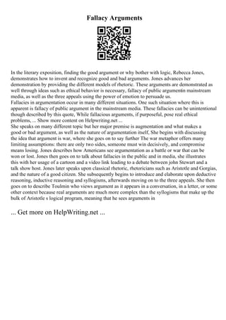 Fallacy Arguments
In the literary exposition, finding the good argument or why bother with logic, Rebecca Jones,
demonstrates how to invent and recognize good and bad arguments. Jones advances her
demonstration by providing the different models of rhetoric. These arguments are demonstrated as
well through ideas such as ethical behavior is necessary, fallacy of public argumentin mainstream
media, as well as the three appeals using the power of emotion to persuade us.
Fallacies in argumentation occur in many different situations. One such situation where this is
apparent is fallacy of public argument in the mainstream media. These fallacies can be unintentional
though described by this quote, While fallacious arguments, if purposeful, pose real ethical
problems, ... Show more content on Helpwriting.net ...
She speaks on many different topic but her major premise is augmentation and what makes a
good or bad argument, as well as the nature of argumentation itself, She begins with discussing
the idea that argument is war, where she goes on to say further The war metaphor offers many
limiting assumptions: there are only two sides, someone must win decisively, and compromise
means losing. Jones describes how Americans see argumentation as a battle or war that can be
won or lost. Jones then goes on to talk about fallacies in the public and in media, she illustrates
this with her usage of a cartoon and a video link leading to a debate between john Stewart and a
talk show host. Jones later speaks upon classical rhetoric, rhetoricians such as Aristotle and Gorgias,
and the nature of a good citizen. She subsequently begins to introduce and elaborate upon deductive
reasoning, inductive reasoning and syllogisms, afterwards moving on to the three appeals. She then
goes on to describe Toulmin who views argument as it appears in a conversation, in a letter, or some
other context because real arguments are much more complex than the syllogisms that make up the
bulk of Aristotle s logical program, meaning that he sees arguments in
... Get more on HelpWriting.net ...
 