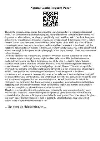 Natural World Research Paper
Though the connection may change throughout the years, humans have a connection the natural
world. This connection is fluid and changing and may yield different connections between the two
dependent on when in history or where geographically in the world we look. If we look through an
anthropologic lens at humans thousands of years ago, we see a much different connection to nature
than our current bond in modern western society. Other regions of the world may have different
connection to nature than we in the western modern world do. However, it is the objective of this
paper is to demonstrate how humans of the modern western worldare connected to the natural world
around us through the interpretation of a photograph. In this paper, through... Show more content on
Helpwriting.net ...
Due to the immense size of the orca and the almost precarious position of the man on top of its
nose it could appear as though the man might be about to be eaten. This, in all other contexts,
might make more sense just due to the immense size of the orca. It is hard to believe humans
could have such control over these creatures. However, if we pursued this argument further the
crowd of onlookers in the background would perhaps ruin this illusion. If the man on top of the
orca was being eaten the spectators would have to be viewed as a part of some ritual of sacrifice to
an orca. Their position and surrounding environment of stands brings with it the idea of
entertainment and viewership. However, the crowd seems to be much too complicit and content if
we assumed this was a sacrificial ritual and appear much more like this connection between the orca
and man is something controlled and a reoccurring event. As well the trees to the side of the
photograph ruin the illusion that this is happening in a natural environment and implies that this is
happening in an artificial environment, which automatically implies that humans have somehow
created and brought in orca into this constructed environment.
Therefore, it appears this other interpretation does not carry the same amount probability as my
previous one. Therefore, I believe me original interpretation of the domination over nature and
commodification of nature is the argument that holds the most ground. Even if we look at the photo
in a totally opposite interpretation it is hard to escape the idea that humans have some sort of
control or are in a position above nature in this
... Get more on HelpWriting.net ...
 