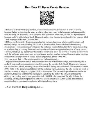 How Does Ed Byrne Create Humour
Ed Byrne, an Irish stand up comedian, uses various conscious techniques in order to create
humour. When performing, he tends to talk at a fast pace, uses body language and occasionally
uses profanity. In this essay, I will compare both comedian and writer, in how Ed Byrne creates
humour and if it reflects how Sarah Thorne describes how humour is produced in her chapter titled
The Language of Humour (Thorne 2008).
Ed Byrne predominantly discusses everyday life such as, becoming a father, relationships and
ordinary things such as attending the doctor s. Thorne states, humour is based on every day
observations , comedians make witticisms the audience can relate too, they have an understanding
as to where they re coming from and can identify truth in the exaggerated version of these events
Thorne 2008:502). Ed Byrne uses this method in virtually all of his shows as it forms a connection
with the audience as they are seen as equal to one another. Author, Alison Ross states that laughter
comes from the enjoyment in shared human experience. (Ross 1998:106).
Everyone s got their ... Show more content on Helpwriting.net ...
The joke is humorous as tin foil and aluminium foil are two different things, therefore the joke is
on Ed Byrne. An English audience would recognise the term tin foil . Sarah Thorne says humour
can become anti social , meaning the audience are left feeling shocked rather than amused. (Thorne
2008: 508). If the geographical identity of the audience were American, the joke would not work as
it s discourteous to suggest everyone dislikes Americans. The rhetorical question combined with
profanity, the pause and then the incongruity signalling the end of the joke, all enhance the
delivery. According to a lecture, part of module 100DEL, the context of the joke defines the
audience, shifting our interpretations of how a joke is understood (Cribb 2015). This means a
comedian has to consider the audience whilst developing their
... Get more on HelpWriting.net ...
 