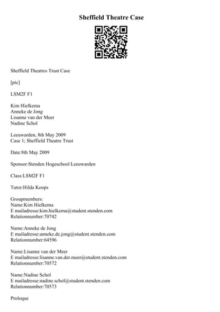 Sheffield Theatre Case
Sheffield Theatres Trust Case
[pic]
LSM2F F1
Kim Hielkema
Anneke de Jong
Lisanne van der Meer
Nadine Schol
Leeuwarden, 8th May 2009
Case 1; Sheffield Theatre Trust
Date:8th May 2009
Sponsor:Stenden Hogeschool Leeuwarden
Class:LSM2F F1
Tutor:Hilda Koops
Groupmembers:
Name:Kim Hielkema
E mailadresse:kim.hielkema@student.stenden.com
Relationnumber:70742
Name:Anneke de Jong
E mailadresse:anneke.de.jong@student.stenden.com
Relationnumber:64596
Name:Lisanne van der Meer
E mailadresse:lisanne.van.der.meer@student.stenden.com
Relationnumber:70572
Name:Nadine Schol
E mailadresse:nadine.schol@student.stenden.com
Relationnumber:70573
Proloque
 