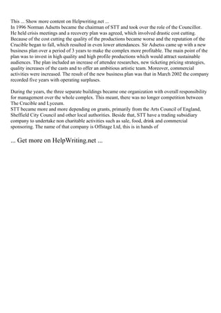 This ... Show more content on Helpwriting.net ...
In 1996 Norman Adsetts became the chairman of STT and took over the role of the Councillor.
He held crisis meetings and a recovery plan was agreed, which involved drastic cost cutting.
Because of the cost cutting the quality of the productions became worse and the reputation of the
Crucible began to fall, which resulted in even lower attendances. Sir Adsetss came up with a new
business plan over a period of 3 years to make the complex more profitable. The main point of the
plan was to invest in high quality and high profile productions which would attract sustainable
audiences. The plan included an increase of attendee researches, new ticketing pricing strategies,
quality increases of the casts and to offer an ambitious artistic team. Moreover, commercial
activities were increased. The result of the new business plan was that in March 2002 the company
recorded five years with operating surpluses.
During the years, the three separate buildings became one organization with overall responsibility
for management over the whole complex. This meant, there was no longer competition between
The Crucible and Lyceum.
STT became more and more depending on grants, primarily from the Arts Council of England,
Sheffield City Council and other local authorities. Beside that, STT have a trading subsidiary
company to undertake non charitable activities such as sale, food, drink and commercial
sponsoring. The name of that company is Offstage Ltd, this is in hands of
... Get more on HelpWriting.net ...
 