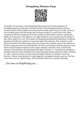Orangeburg Massacre Essay
Eventually, the occurrence of the Orangeburg Massacre led to the racial integration of
Orangeburg and many other parts of South Carolina. If the Orangeburg Massacre had not
occurred, South Carolina might not have become the racially equal society it is today. However,
not everybody agreed with the change that was being brought as a result of the event. Many
caucasians at the time attempted to cover the incident up, and to blame whatever could not be
hidden on the protesters. Nevertheless, civil rights protesters were not going to let the killing of
their fellow pupils be in vain. The students of Orangeburg demanded the punishment of highway
patrolmen and other law enforcers on scene the night of the massacre. They wished to see the
officers punished to the fullest extent of the law so that justice could be served to the families of
the three young men who were killed (Pulaski 10). But, as an attempt to hide the massacre, many
white owned newspaper companies either simply refused to report the event, or blamed the
massacre on the protesters that participated that night (3 Negroes 1). A skirmish line of highway
patrolmen and city police returned the fire of demonstrating college students last night (3 Negroes
1). After a scant two weeks, no white owned newspaper business covered the event at all.
However, African Americanand civil rights supportive newspapers refused to give up. The New
York Times, the Los Angeles Times, and the Charlotte Observer covered the shootings,
... Get more on HelpWriting.net ...
 