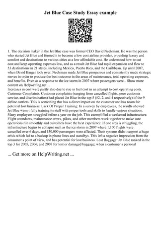 Jet Blue Case Study Essay example
1. The decision maker in the Jet Blue case was former CEO David Neeleman. He was the person
who started Jet Blue and formed it to become a low cost airline provider, providing luxury and
comfort and destinations to various cities at a low affordable cost. He understood how to cut
cost and keep operating expenses low, and as a result Jet Blue had rapid expansion and flew to
53 destinations in 21 states, including Mexico, Puerto Rico, and the Caribbean. Up until 2007,
when David Barger took over, Neeleman made Jet Blue prosperous and consistently made strategic
moves in order to produce the best outcome in the areas of maintenance, total operating expenses,
and benefits. Even as a response to the ice storm in 2007 where passengers were... Show more
content on Helpwriting.net ...
Increases in cost were partly also due to rise in fuel cost in an attempt to cost operating costs.
Customer Complaints: Customer complaints (ranging from cancelled flights, poor customer
service, and discrimination) had placed Jet Blue in the top 5 (#2, 2, and 4 respectively) of the 9
airline carriers. This is something that has a direct impact on the customer and has room for
potential lost business. Lack Of Proper Training: In a survey by employees, the results showed
Jet Blue wasn t fully training its staff with proper tools and skills to handle various situations.
Many employees struggled before a year on the job. This exemplified a weakened infrastructure.
Flight attendants, maintenance crews, pilots, and other members work together to make sure
operations run smoothly and customers have the best experience. If one area is struggling, the
infrastructure begins to collapse such as the ice storm in 2007 where 1,100 flights were
cancelled over 6 days, and 130,000 passengers were affected. Their systems didn t support a huge
crisis which led to a backup in phone lines and standbys. This left a negative impression from the
consumer s point of view, and has potential for lost business. Lost Baggage: Jet Blue ranked in the
top 3 for 2005, 2006, and 2007 for lost or damaged baggage; when a customer s personal
... Get more on HelpWriting.net ...
 