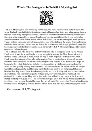 Who Is The Protagonist In To Kill A Mockingbird
To Kill A MockingBird was written by Harper Lee,who was a white woman and not racist. She
wrote this book based off of the Scottsboro boys trial because her father was a lawyer and though
the boys were being wrongfully accused.The book is in the Great Depression time period where
there is a white 6 year old girl named Jean Louise(goes by scout) Finch,Her 9 year old brother
Jem finch,her non racist father Atticus Finch, their friend Charles Baker(but goes by dill) who is
7 years old,and Calpurnia who is black and takes care of the kids and the house. The Mockingbird
stands for innocence and Harper Lee put that as the title because their are people in this story that
bad things happen to for the wrong reason..In her novel,To Kill A Mockingbird,Lee... Show more
content on Helpwriting.net ...
Tom is a Black man who has a wife and three kids and who is caring and kind. He has Atticus
Finch as his lawyer for something he is being wrongfully accused for. Now Tom s left arm is
crippled from a Cottin gin at work,and on his way to work he passes the Ewell house. Bob
Ewell has a daughter named Mayella and everytime Tom is coming home from work she ask s
him to do some yard work for her and even though he cant use one of his arms he still helps her
because he feel s bad that she has no help even though there are kids running around and her
father.As time goes by one day Mayella asked Tom to come in and fix a door for her but she just
loured him in because she liked him and wanted to kiss on him but her father caught her and
beat her then they blamed it on Tom knowing he did not do it. So they took him to court and the
all white male jury said tom was guilty. Atticus says, They shot him,he was running.It was
during their exercise period.They said he just broke into a blind raving charge at the fence and
started climbing over. (Lee 268). This shows that they just killed him before Atticus could take it
to a higher court because Tom is black and they are all racist.This proves that Tom is a Mockingbird
because he was wrongfully accused because he is a black man who was just helping a poor white
... Get more on HelpWriting.net ...
 