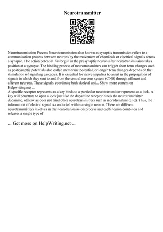 Neurotransmitter
Neurotransmission Process Neurotransmission also known as synaptic transmission refers to a
communication process between neurons by the movement of chemicals or electrical signals across
a synapse. The action potential has begun in the presynaptic neuron after neurotransmission takes
position at a synapse. The binding process of neurotransmitters can trigger short term changes such
as postsynaptic potentials also called membrane potential, or longer term changes depends on the
stimulation of signaling cascades. It is essential for nerve impulses to assist in the propagation of
signals in which they sent to and from the central nervous system (CNS) through efferent and
afferent neurons. These signals coordinate both skeletal and... Show more content on
Helpwriting.net ...
A specific receptor represents as a key binds to a particular neurotransmitter represent as a lock. A
key will penetrate to open a lock just like the dopamine receptor binds the neurotransmitter
dopamine, otherwise does not bind other neurotransmitters such as noradrenaline (cite). Thus, the
information of electric signal is conducted within a single neuron. There are different
neurotransmitters involves in the neurotransmission process and each neuron combines and
releases a single type of
... Get more on HelpWriting.net ...
 