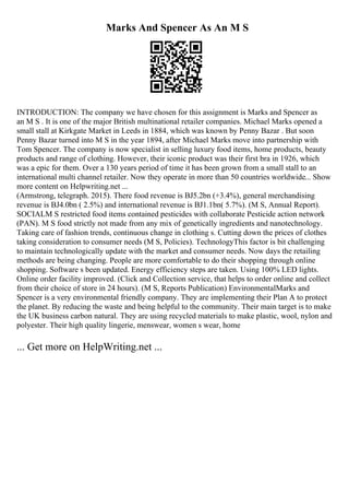 Marks And Spencer As An M S
INTRODUCTION: The company we have chosen for this assignment is Marks and Spencer as
an M S . It is one of the major British multinational retailer companies. Michael Marks opened a
small stall at Kirkgate Market in Leeds in 1884, which was known by Penny Bazar . But soon
Penny Bazar turned into M S in the year 1894, after Michael Marks move into partnership with
Tom Spencer. The company is now specialist in selling luxury food items, home products, beauty
products and range of clothing. However, their iconic product was their first bra in 1926, which
was a epic for them. Over a 130 years period of time it has been grown from a small stall to an
international multi channel retailer. Now they operate in more than 50 countries worldwide... Show
more content on Helpwriting.net ...
(Armstrong, telegraph. 2015). There food revenue is ВЈ5.2bn (+3.4%), general merchandising
revenue is ВЈ4.0bn ( 2.5%) and international revenue is ВЈ1.1bn( 5.7%). (M S, Annual Report).
SOCIALM S restricted food items contained pesticides with collaborate Pesticide action network
(PAN). M S food strictly not made from any mix of genetically ingredients and nanotechnology.
Taking care of fashion trends, continuous change in clothing s. Cutting down the prices of clothes
taking consideration to consumer needs (M S, Policies). TechnologyThis factor is bit challenging
to maintain technologically update with the market and consumer needs. Now days the retailing
methods are being changing. People are more comfortable to do their shopping through online
shopping. Software s been updated. Energy efficiency steps are taken. Using 100% LED lights.
Online order facility improved. (Click and Collection service, that helps to order online and collect
from their choice of store in 24 hours). (M S, Reports Publication) EnvironmentalMarks and
Spencer is a very environmental friendly company. They are implementing their Plan A to protect
the planet. By reducing the waste and being helpful to the community. Their main target is to make
the UK business carbon natural. They are using recycled materials to make plastic, wool, nylon and
polyester. Their high quality lingerie, menswear, women s wear, home
... Get more on HelpWriting.net ...
 