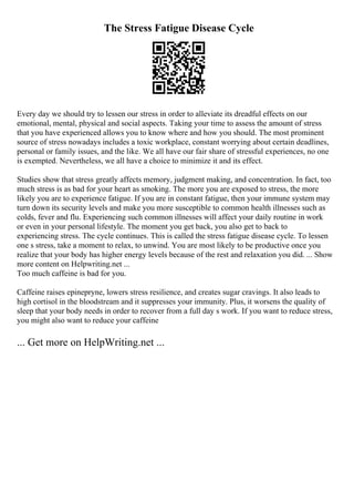 The Stress Fatigue Disease Cycle
Every day we should try to lessen our stress in order to alleviate its dreadful effects on our
emotional, mental, physical and social aspects. Taking your time to assess the amount of stress
that you have experienced allows you to know where and how you should. The most prominent
source of stress nowadays includes a toxic workplace, constant worrying about certain deadlines,
personal or family issues, and the like. We all have our fair share of stressful experiences, no one
is exempted. Nevertheless, we all have a choice to minimize it and its effect.
Studies show that stress greatly affects memory, judgment making, and concentration. In fact, too
much stress is as bad for your heart as smoking. The more you are exposed to stress, the more
likely you are to experience fatigue. If you are in constant fatigue, then your immune system may
turn down its security levels and make you more susceptible to common health illnesses such as
colds, fever and flu. Experiencing such common illnesses will affect your daily routine in work
or even in your personal lifestyle. The moment you get back, you also get to back to
experiencing stress. The cycle continues. This is called the stress fatigue disease cycle. To lessen
one s stress, take a moment to relax, to unwind. You are most likely to be productive once you
realize that your body has higher energy levels because of the rest and relaxation you did. ... Show
more content on Helpwriting.net ...
Too much caffeine is bad for you.
Caffeine raises epinepryne, lowers stress resilience, and creates sugar cravings. It also leads to
high cortisol in the bloodstream and it suppresses your immunity. Plus, it worsens the quality of
sleep that your body needs in order to recover from a full day s work. If you want to reduce stress,
you might also want to reduce your caffeine
... Get more on HelpWriting.net ...
 