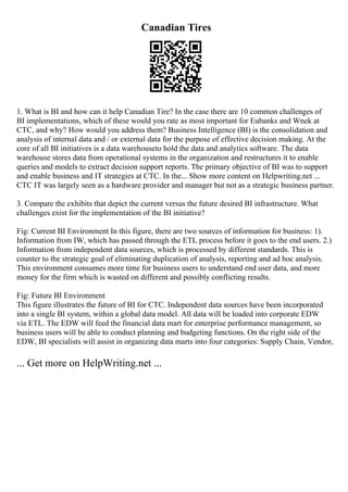 Canadian Tires
1. What is BI and how can it help Canadian Tire? In the case there are 10 common challenges of
BI implementations, which of these would you rate as most important for Eubanks and Wnek at
CTC, and why? How would you address them? Business Intelligence (BI) is the consolidation and
analysis of internal data and / or external data for the purpose of effective decision making. At the
core of all BI initiatives is a data warehouseto hold the data and analytics software. The data
warehouse stores data from operational systems in the organization and restructures it to enable
queries and models to extract decision support reports. The primary objective of BI was to support
and enable business and IT strategies at CTC. In the... Show more content on Helpwriting.net ...
CTC IT was largely seen as a hardware provider and manager but not as a strategic business partner.
3. Compare the exhibits that depict the current versus the future desired BI infrastructure. What
challenges exist for the implementation of the BI initiative?
Fig: Current BI Environment In this figure, there are two sources of information for business: 1).
Information from IW, which has passed through the ETL process before it goes to the end users. 2.)
Information from independent data sources, which is processed by different standards. This is
counter to the strategic goal of eliminating duplication of analysis, reporting and ad hoc analysis.
This environment consumes more time for business users to understand end user data, and more
money for the firm which is wasted on different and possibly conflicting results.
Fig: Future BI Environment
This figure illustrates the future of BI for CTC. Independent data sources have been incorporated
into a single BI system, within a global data model. All data will be loaded into corporate EDW
via ETL. The EDW will feed the financial data mart for enterprise performance management, so
business users will be able to conduct planning and budgeting functions. On the right side of the
EDW, BI specialists will assist in organizing data marts into four categories: Supply Chain, Vendor,
... Get more on HelpWriting.net ...
 