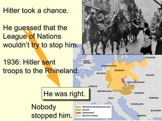 Hitler took a chance.

He guessed that the
League of Nations
wouldn’t try to stop him.

1936: Hitler sent
troops to the Rhineland.


             He was right.
         Nobody
         stopped him.
 