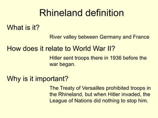 Rhineland definition
What is it?
              River valley between Germany and France

How does it relate to World War II?
              Hitler sent troops there in 1936 before the
              war began.

Why is it important?
              The Treaty of Versailles prohibited troops in
              the Rhineland, but when Hitler invaded, the
              League of Nations did nothing to stop him.
 
