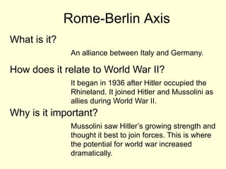 Rome-Berlin Axis
What is it?
               An alliance between Italy and Germany.

How does it relate to World War II?
               It began in 1936 after Hitler occupied the
               Rhineland. It joined Hitler and Mussolini as
               allies during World War II.
Why is it important?
               Mussolini saw Hitler’s growing strength and
               thought it best to join forces. This is where
               the potential for world war increased
               dramatically.
 