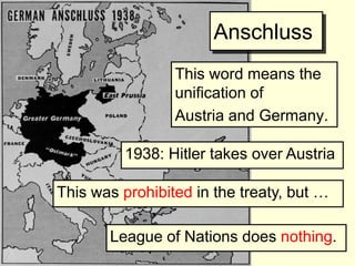 Anschluss
                 This word means the
                 unification of
                 Austria and Germany.

          1938: Hitler takes over Austria

This was prohibited in the treaty, but …

       League of Nations does nothing.
 