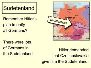 Sudetenland
Remember Hitler’s
plan to unify
all Germans?

There were lots
of Germans in                 Hitler demanded
the Sudetenland.          that Czechoslovakia
                    give him the Sudetenland.
 