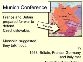 Munich Conference
France and Britain
prepared for war to
defend
Czechoslovakia.

Mussolini suggested
they talk it out.
                                              In
                1938, Britain, France, Germany
                                   and Italy met
 