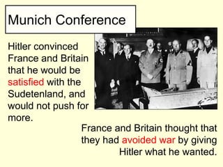 Munich Conference
Hitler convinced
France and Britain
that he would be
satisfied with the
Sudetenland, and
would not push for
more.
                   France and Britain thought that
                   they had avoided war by giving
                           Hitler what he wanted.
 