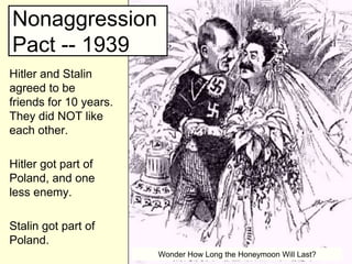 Nonaggression
Pact -- 1939
Hitler and Stalin
agreed to be
friends for 10 years.
They did NOT like
each other.

Hitler got part of
Poland, and one
less enemy.

Stalin got part of
Poland.
                        Wonder How Long the Honeymoon Will Last?
 